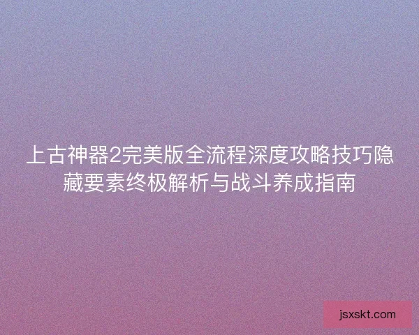 上古神器2完美版全流程深度攻略技巧隐藏要素终极解析与战斗养成指南
