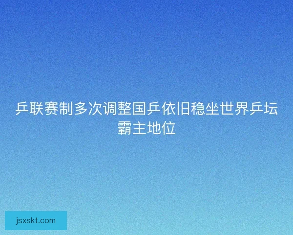 乒联赛制多次调整国乒依旧稳坐世界乒坛霸主地位