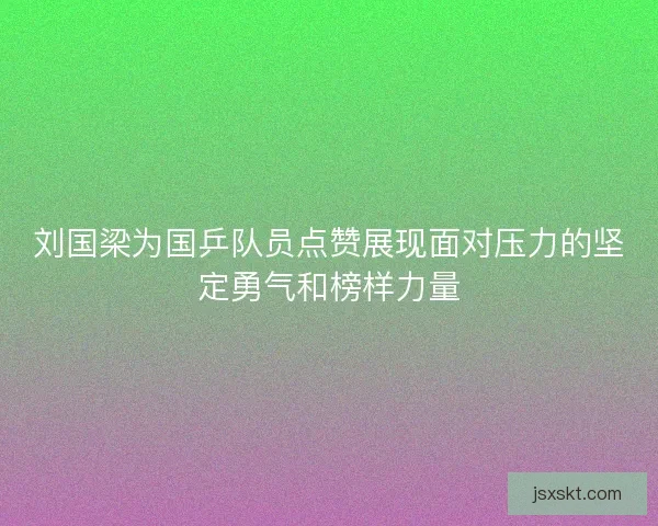 刘国梁为国乒队员点赞展现面对压力的坚定勇气和榜样力量