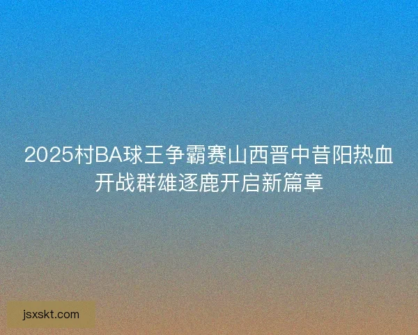2025村BA球王争霸赛山西晋中昔阳热血开战群雄逐鹿开启新篇章