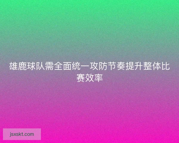 雄鹿球队需全面统一攻防节奏提升整体比赛效率