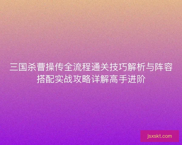 三国杀曹操传全流程通关技巧解析与阵容搭配实战攻略详解高手进阶