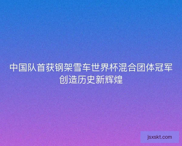 中国队首获钢架雪车世界杯混合团体冠军创造历史新辉煌 中国队首获钢架雪车世界杯混合团体冠军创造历史新辉煌