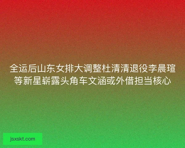 全运后山东女排大调整杜清清退役李晨瑄等新星崭露头角车文涵或外借担当核心