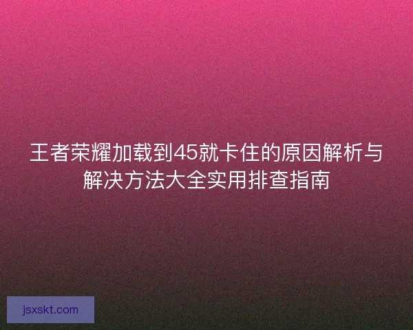 王者荣耀加载到45就卡住的原因解析与解决方法大全实用排查指南