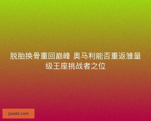 脱胎换骨重回巅峰 奥马利能否重返雏量级王座挑战者之位