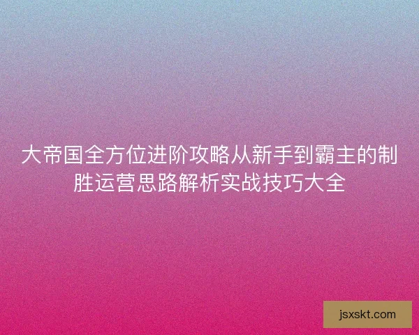 大帝国全方位进阶攻略从新手到霸主的制胜运营思路解析实战技巧大全 大帝国全方位进阶攻略从新手到霸主的制胜运营思路解析实战技巧大全