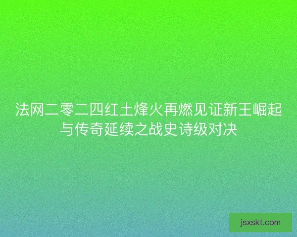 法网二零二四红土烽火再燃见证新王崛起与传奇延续之战史诗级对决