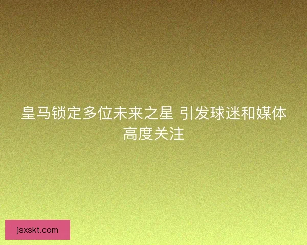 皇马锁定多位未来之星 引发球迷和媒体高度关注