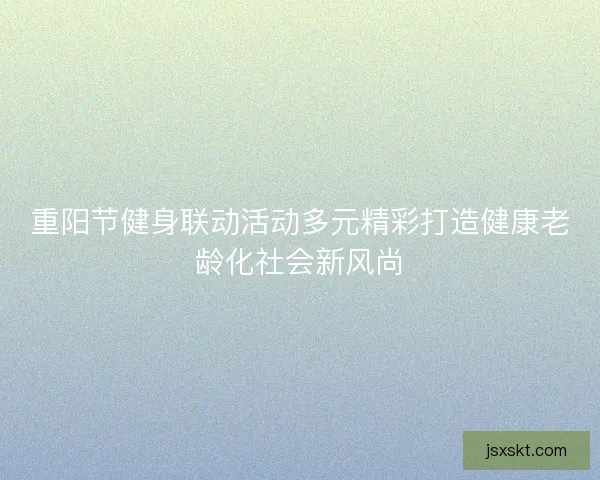 重阳节健身联动活动多元精彩打造健康老龄化社会新风尚 重阳节健身联动活动多元精彩打造健康老龄化社会新风尚