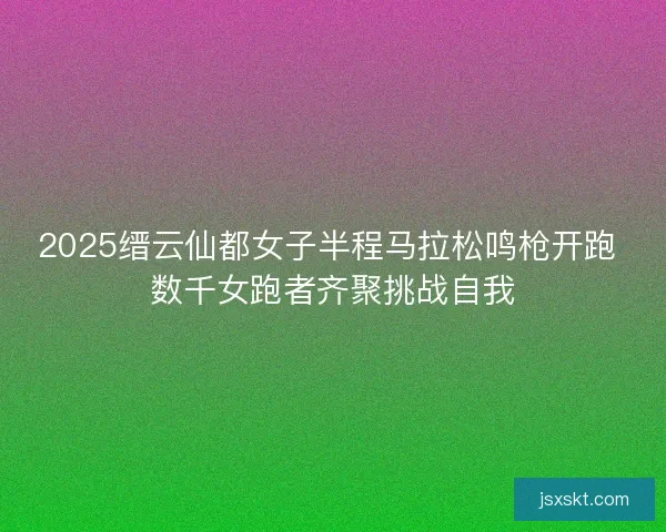 2025缙云仙都女子半程马拉松鸣枪开跑 数千女跑者齐聚挑战自我