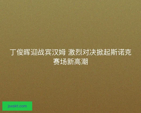 丁俊晖迎战宾汉姆 激烈对决掀起斯诺克赛场新高潮