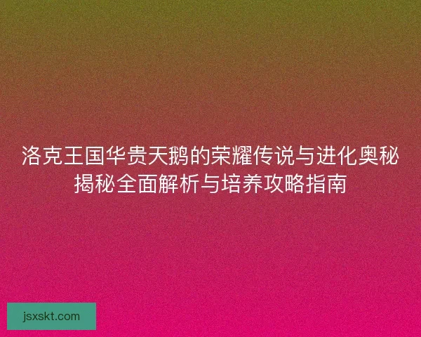 洛克王国华贵天鹅的荣耀传说与进化奥秘揭秘全面解析与培养攻略指南