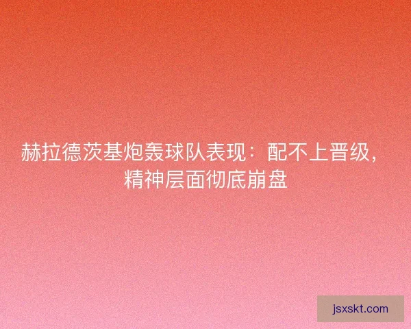 赫拉德茨基炮轰球队表现：配不上晋级，精神层面彻底崩盘