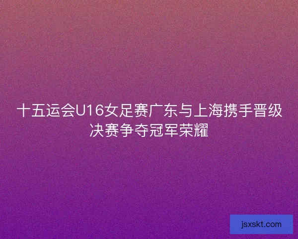 十五运会U16女足赛广东与上海携手晋级决赛争夺冠军荣耀 十五运会U16女足赛广东与上海携手晋级决赛争夺冠军荣耀