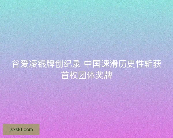 谷爱凌银牌创纪录 中国速滑历史性斩获首枚团体奖牌