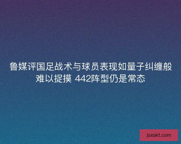 鲁媒评国足战术与球员表现如量子纠缠般难以捉摸 442阵型仍是常态