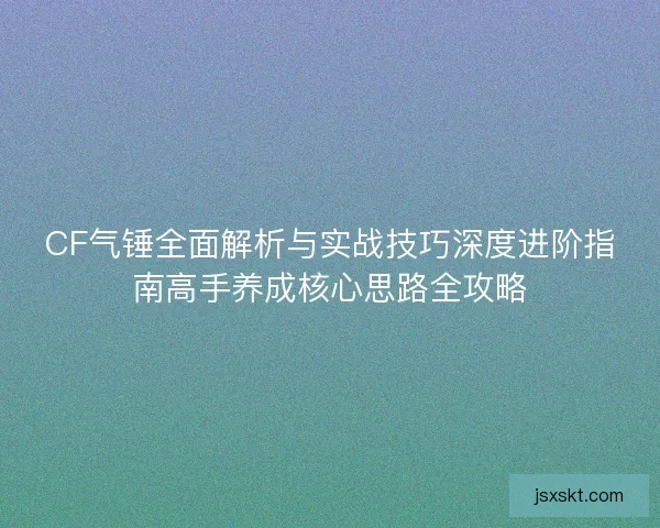 CF气锤全面解析与实战技巧深度进阶指南高手养成核心思路全攻略 CF气锤全面解析与实战技巧深度进阶指南高手养成核心思路全攻略