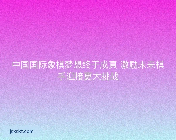 中国国际象棋梦想终于成真 激励未来棋手迎接更大挑战