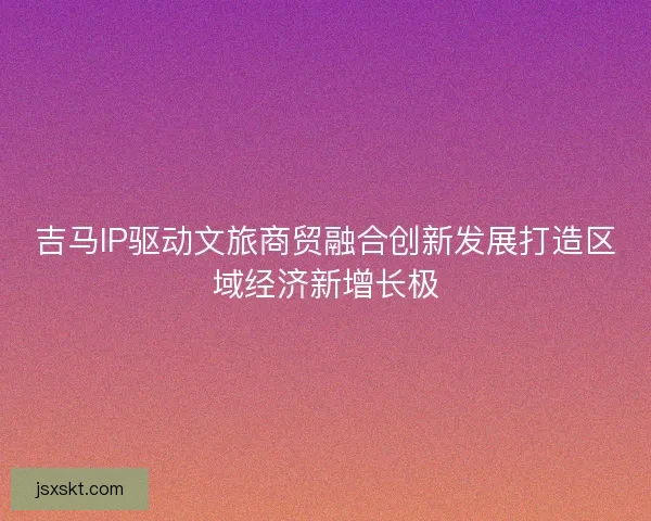 吉马IP驱动文旅商贸融合创新发展打造区域经济新增长极
