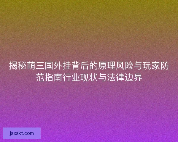 揭秘萌三国外挂背后的原理风险与玩家防范指南行业现状与法律边界 揭秘萌三国外挂背后的原理风险与玩家防范指南行业现状与法律边界