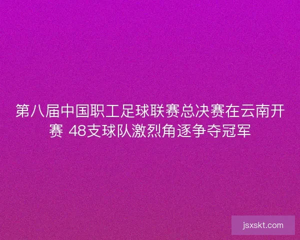 第八届中国职工足球联赛总决赛在云南开赛 48支球队激烈角逐争夺冠军