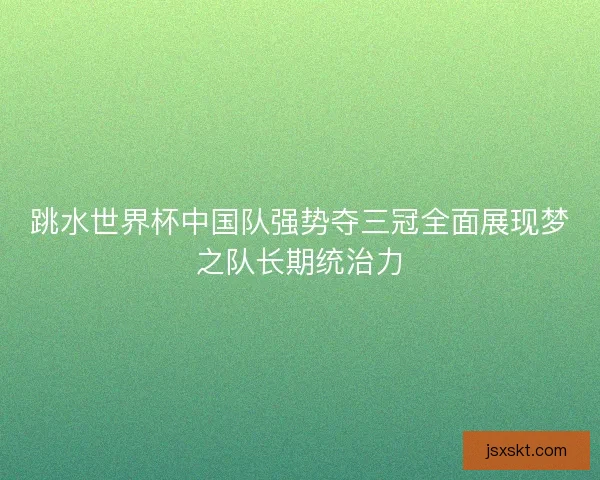 跳水世界杯中国队强势夺三冠全面展现梦之队长期统治力