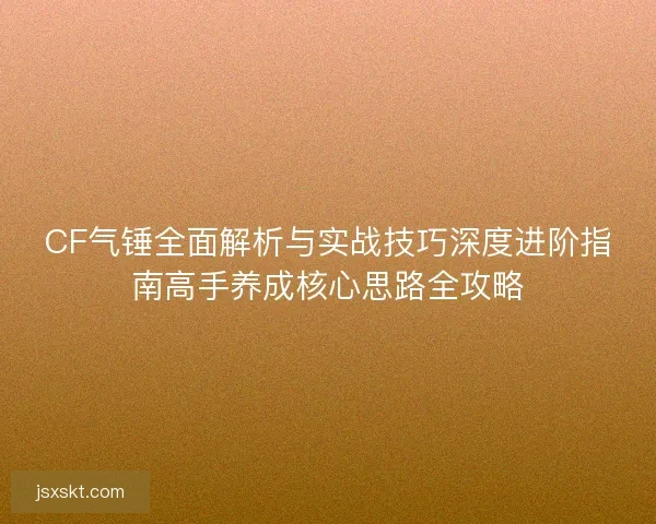 CF气锤全面解析与实战技巧深度进阶指南高手养成核心思路全攻略 CF气锤全面解析与实战技巧深度进阶指南高手养成核心思路全攻略