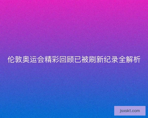 伦敦奥运会精彩回顾已被刷新纪录全解析