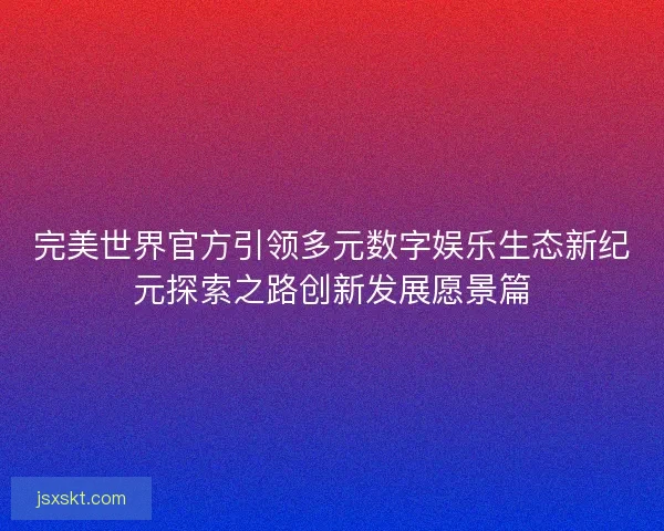 完美世界官方引领多元数字娱乐生态新纪元探索之路创新发展愿景篇