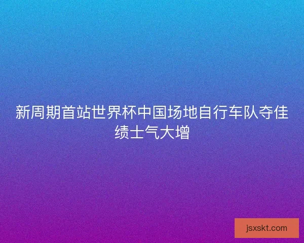 新周期首站世界杯中国场地自行车队夺佳绩士气大增 新周期首站世界杯中国场地自行车队夺佳绩士气大增