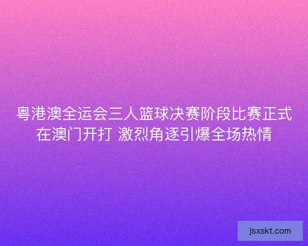粤港澳全运会三人篮球决赛阶段比赛正式在澳门开打 激烈角逐引爆全场热情 粤港澳全运会三人篮球决赛阶段比赛正式在澳门开打 激烈角逐引爆全场热情
