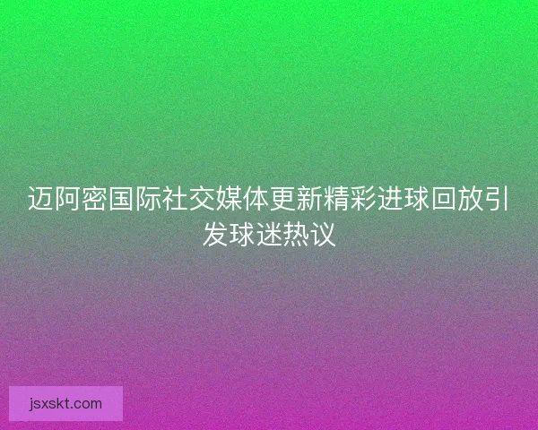 迈阿密国际社交媒体更新精彩进球回放引发球迷热议