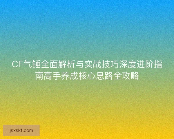 CF气锤全面解析与实战技巧深度进阶指南高手养成核心思路全攻略