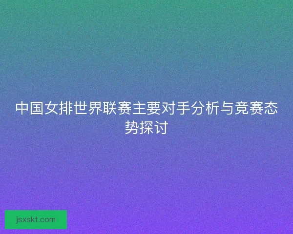 中国女排世界联赛主要对手分析与竞赛态势探讨 中国女排世界联赛主要对手分析与竞赛态势探讨