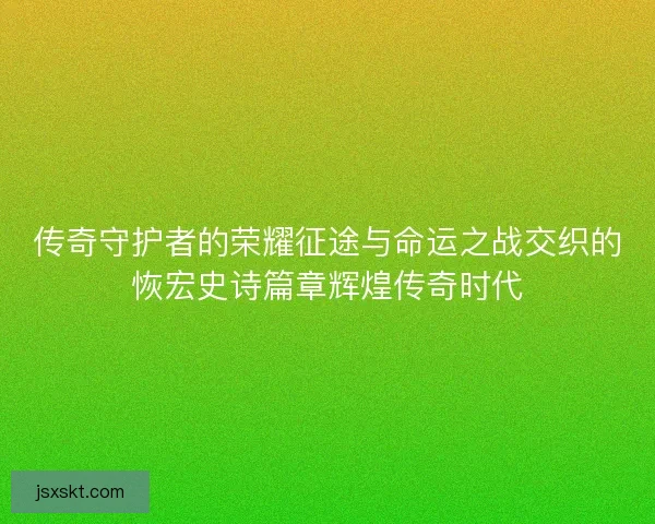 传奇守护者的荣耀征途与命运之战交织的恢宏史诗篇章辉煌传奇时代