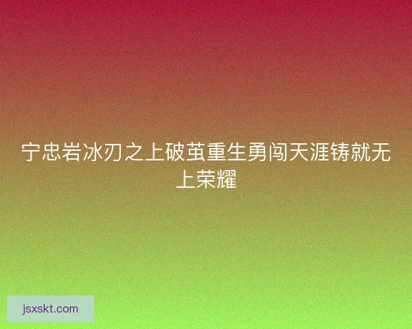 宁忠岩冰刃之上破茧重生勇闯天涯铸就无上荣耀 宁忠岩冰刃之上破茧重生勇闯天涯铸就无上荣耀
