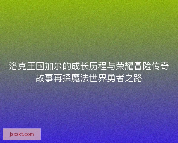 洛克王国加尔的成长历程与荣耀冒险传奇故事再探魔法世界勇者之路