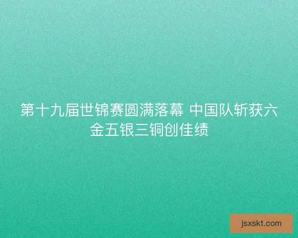 第十九届世锦赛圆满落幕 中国队斩获六金五银三铜创佳绩