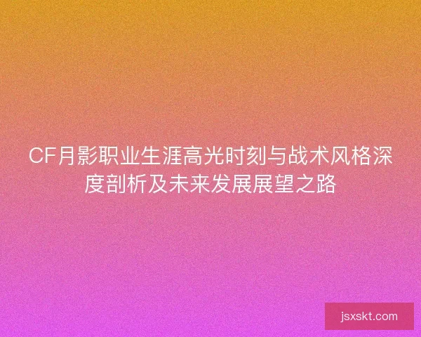 CF月影职业生涯高光时刻与战术风格深度剖析及未来发展展望之路 CF月影职业生涯高光时刻与战术风格深度剖析及未来发展展望之路