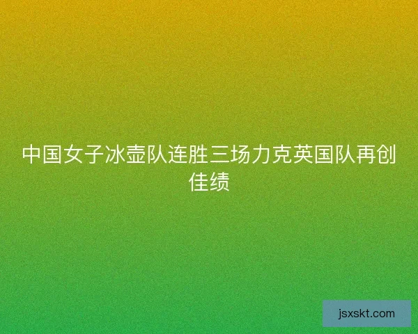 中国女子冰壶队连胜三场力克英国队再创佳绩 中国女子冰壶队连胜三场力克英国队再创佳绩