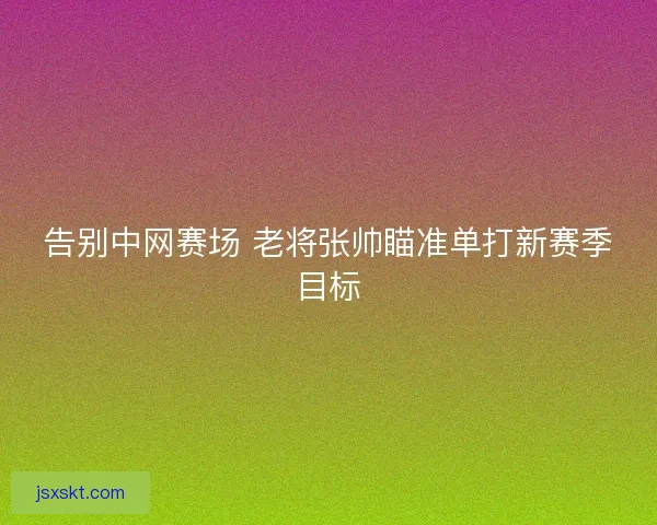 告别中网赛场 老将张帅瞄准单打新赛季目标