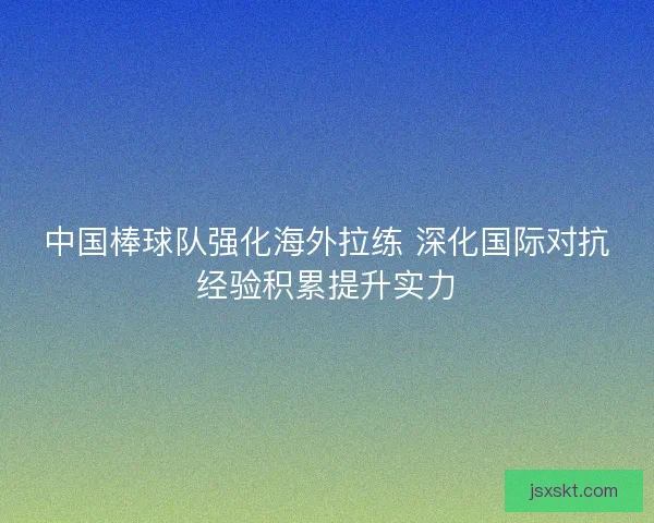 中国棒球队强化海外拉练 深化国际对抗经验积累提升实力