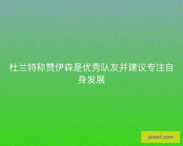 杜兰特称赞伊森是优秀队友并建议专注自身发展 杜兰特称赞伊森是优秀队友并建议专注自身发展