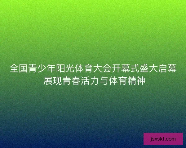全国青少年阳光体育大会开幕式盛大启幕 展现青春活力与体育精神 全国青少年阳光体育大会开幕式盛大启幕 展现青春活力与体育精神